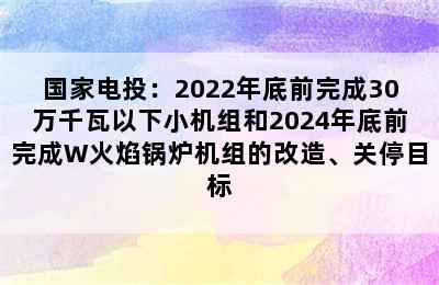 国家电投：2022年底前完成30万千瓦以下小机组和2024年底前完成W火焰锅炉机组的改造、关停目标