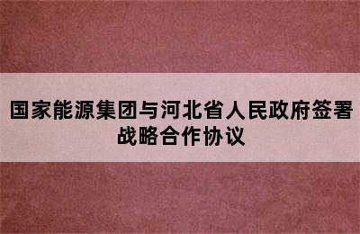 国家能源集团与河北省人民政府签署战略合作协议