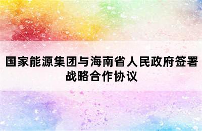 国家能源集团与海南省人民政府签署战略合作协议