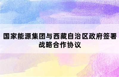 国家能源集团与西藏自治区政府签署战略合作协议