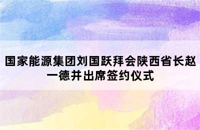 国家能源集团刘国跃拜会陕西省长赵一德并出席签约仪式