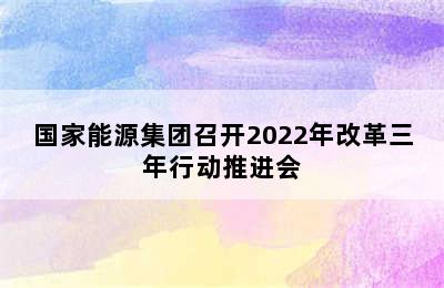 国家能源集团召开2022年改革三年行动推进会