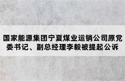 国家能源集团宁夏煤业运销公司原党委书记、副总经理李毅被提起公诉