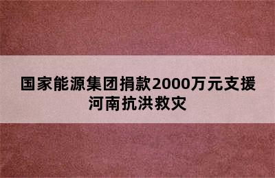 国家能源集团捐款2000万元支援河南抗洪救灾