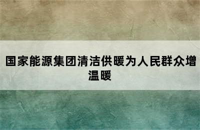 国家能源集团清洁供暖为人民群众增温暖