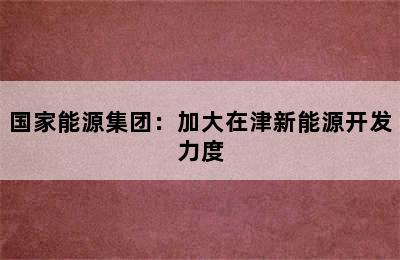 国家能源集团：加大在津新能源开发力度