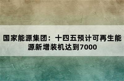 国家能源集团：十四五预计可再生能源新增装机达到7000