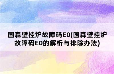 国森壁挂炉故障码E0(国森壁挂炉故障码E0的解析与排除办法)