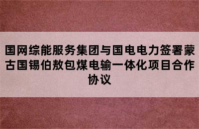 国网综能服务集团与国电电力签署蒙古国锡伯敖包煤电输一体化项目合作协议