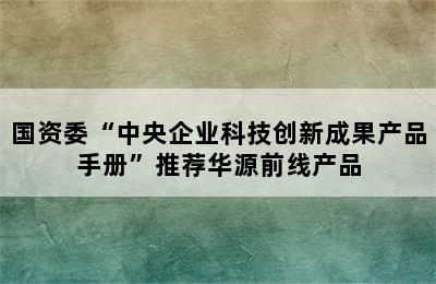 国资委“中央企业科技创新成果产品手册”推荐华源前线产品