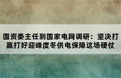 国资委主任到国家电网调研：坚决打赢打好迎峰度冬供电保障这场硬仗