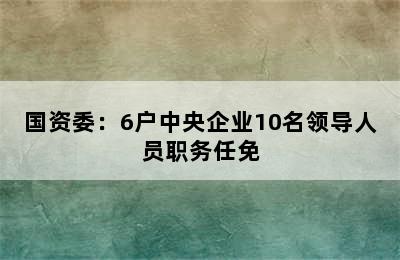 国资委：6户中央企业10名领导人员职务任免