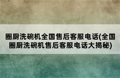 圈厨洗碗机全国售后客服电话(全国圈厨洗碗机售后客服电话大揭秘)