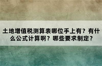 土地增值税测算表哪位手上有？有什么公式计算啊？哪些要求制定？