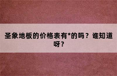 圣象地板的价格表有*的吗？谁知道呀？