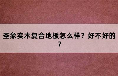 圣象实木复合地板怎么样？好不好的？