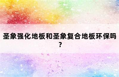 圣象强化地板和圣象复合地板环保吗？