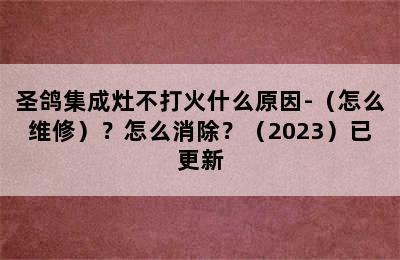 圣鸽集成灶不打火什么原因-（怎么维修）？怎么消除？（2023）已更新