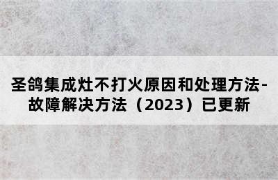 圣鸽集成灶不打火原因和处理方法-故障解决方法（2023）已更新