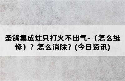 圣鸽集成灶只打火不出气-（怎么维修）？怎么消除？(今日资讯)