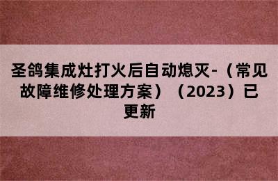 圣鸽集成灶打火后自动熄灭-（常见故障维修处理方案）（2023）已更新