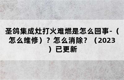 圣鸽集成灶打火难燃是怎么回事-（怎么维修）？怎么消除？（2023）已更新