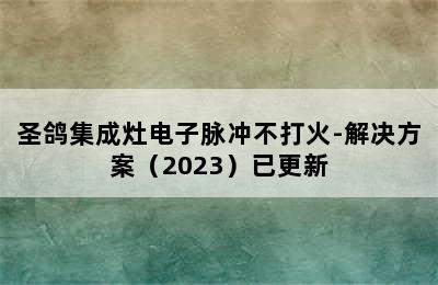 圣鸽集成灶电子脉冲不打火-解决方案（2023）已更新