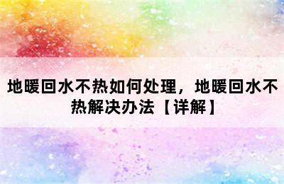 地暖回水不热如何处理，地暖回水不热解决办法【详解】