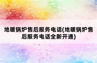 地暖锅炉售后服务电话(地暖锅炉售后服务电话全新开通)