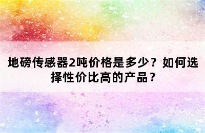 地磅传感器2吨价格是多少？如何选择性价比高的产品？