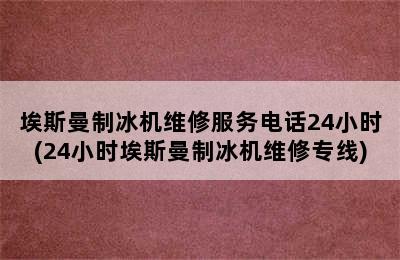 埃斯曼制冰机维修服务电话24小时(24小时埃斯曼制冰机维修专线)