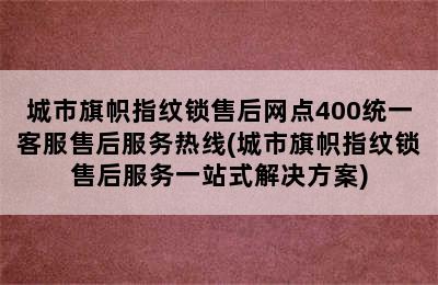 城市旗帜指纹锁售后网点400统一客服售后服务热线(城市旗帜指纹锁售后服务一站式解决方案)