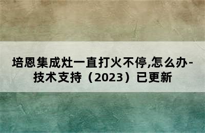 培恩集成灶一直打火不停,怎么办-技术支持（2023）已更新