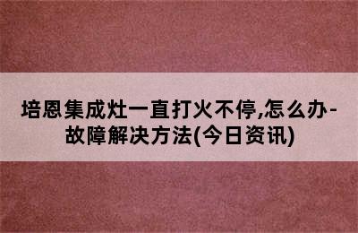 培恩集成灶一直打火不停,怎么办-故障解决方法(今日资讯)