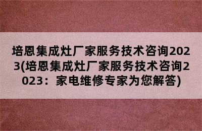 培恩集成灶厂家服务技术咨询2023(培恩集成灶厂家服务技术咨询2023：家电维修专家为您解答)