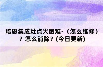 培恩集成灶点火困难-（怎么维修）？怎么消除？(今日更新)