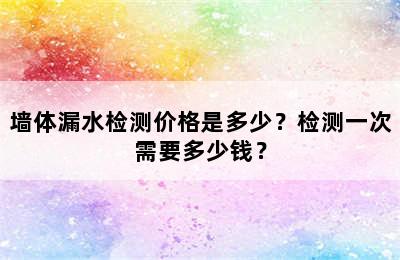 墙体漏水检测价格是多少？检测一次需要多少钱？