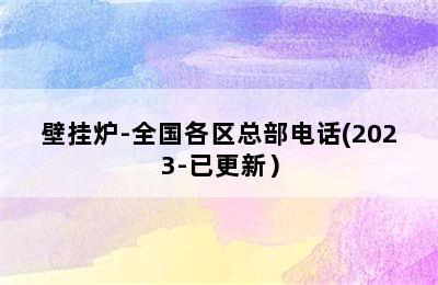 壁挂炉-全国各区总部电话(2023-已更新）