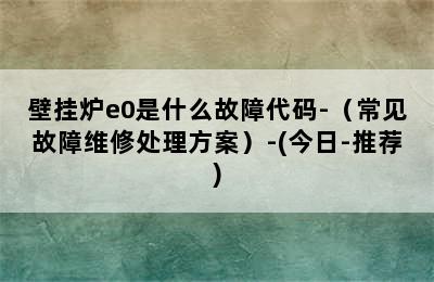 壁挂炉e0是什么故障代码-（常见故障维修处理方案）-(今日-推荐)