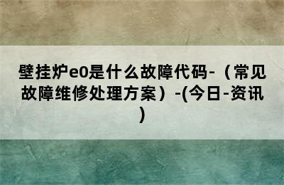 壁挂炉e0是什么故障代码-（常见故障维修处理方案）-(今日-资讯)