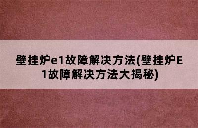 壁挂炉e1故障解决方法(壁挂炉E1故障解决方法大揭秘)