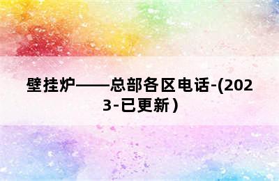 壁挂炉——总部各区电话-(2023-已更新）