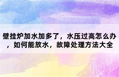 壁挂炉加水加多了，水压过高怎么办，如何能放水，故障处理方法大全