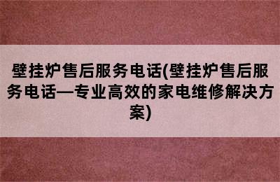 壁挂炉售后服务电话(壁挂炉售后服务电话—专业高效的家电维修解决方案)