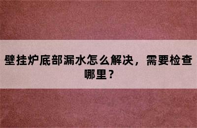 壁挂炉底部漏水怎么解决，需要检查哪里？