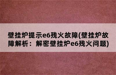 壁挂炉提示e6残火故障(壁挂炉故障解析：解密壁挂炉e6残火问题)