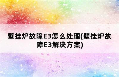 壁挂炉故障E3怎么处理(壁挂炉故障E3解决方案)