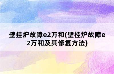 壁挂炉故障e2万和(壁挂炉故障e2万和及其修复方法)