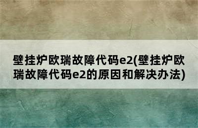 壁挂炉欧瑞故障代码e2(壁挂炉欧瑞故障代码e2的原因和解决办法)