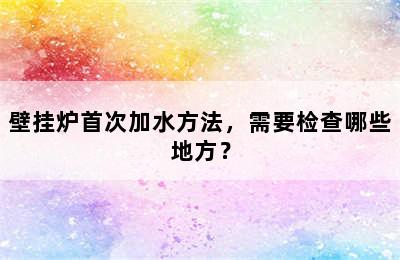 壁挂炉首次加水方法，需要检查哪些地方？